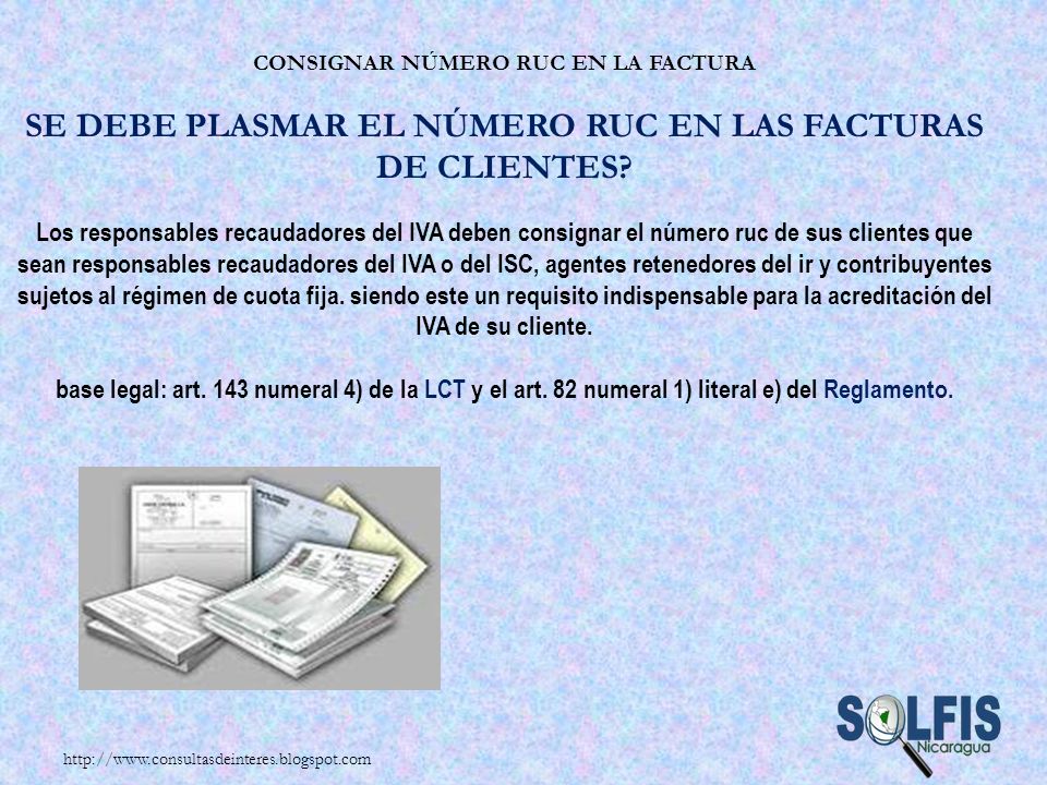 Consignar número RUC en la factura Se debe plasmar el número RUC en las facturas de clientes Los responsables recaudadores del IVA deben consignar el número ruc de sus clientes que sean responsables recaudadores del IVA o del ISC, agentes retenedores del ir y contribuyentes sujetos al régimen de cuota fija. siendo este un requisito indispensable para la acreditación del IVA de su cliente. base legal: art. 143 numeral 4) de la LCT y el art. 82 numeral 1) literal e) del Reglamento.