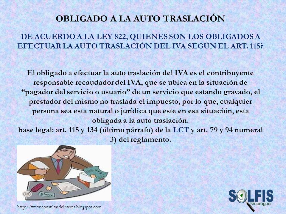 Obligado a la auto traslación De acuerdo a la Ley 822, quienes son los obligados a efectuar la auto traslación del IVA según el art. 115 El obligado a efectuar la auto traslación del IVA es el contribuyente responsable recaudador del IVA, que se ubica en la situación de pagador del servicio o usuario de un servicio que estando gravado, el prestador del mismo no traslada el impuesto, por lo que, cualquier persona sea esta natural o jurídica que este en esa situación, esta obligada a la auto traslación. base legal: art. 115 y 134 (último párrafo) de la LCT y art. 79 y 94 numeral 3) del reglamento.