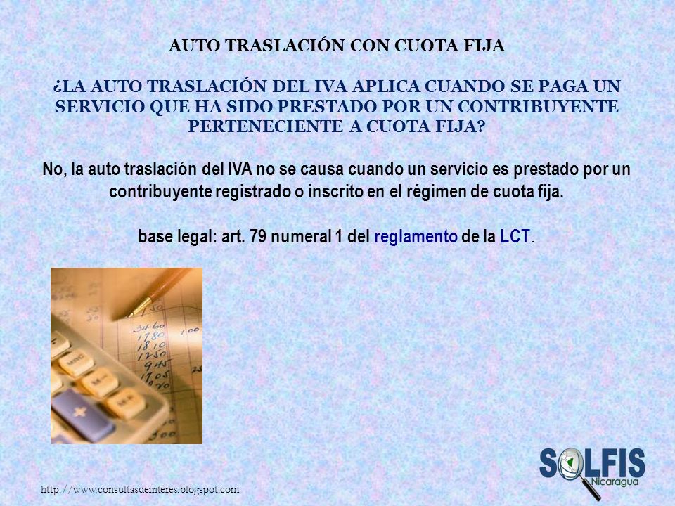Auto traslación con cuota fija ¿La auto traslación del IVA aplica cuando se paga un servicio que ha sido prestado por un contribuyente perteneciente a cuota fija No, la auto traslación del IVA no se causa cuando un servicio es prestado por un contribuyente registrado o inscrito en el régimen de cuota fija. base legal: art. 79 numeral 1 del reglamento de la LCT.