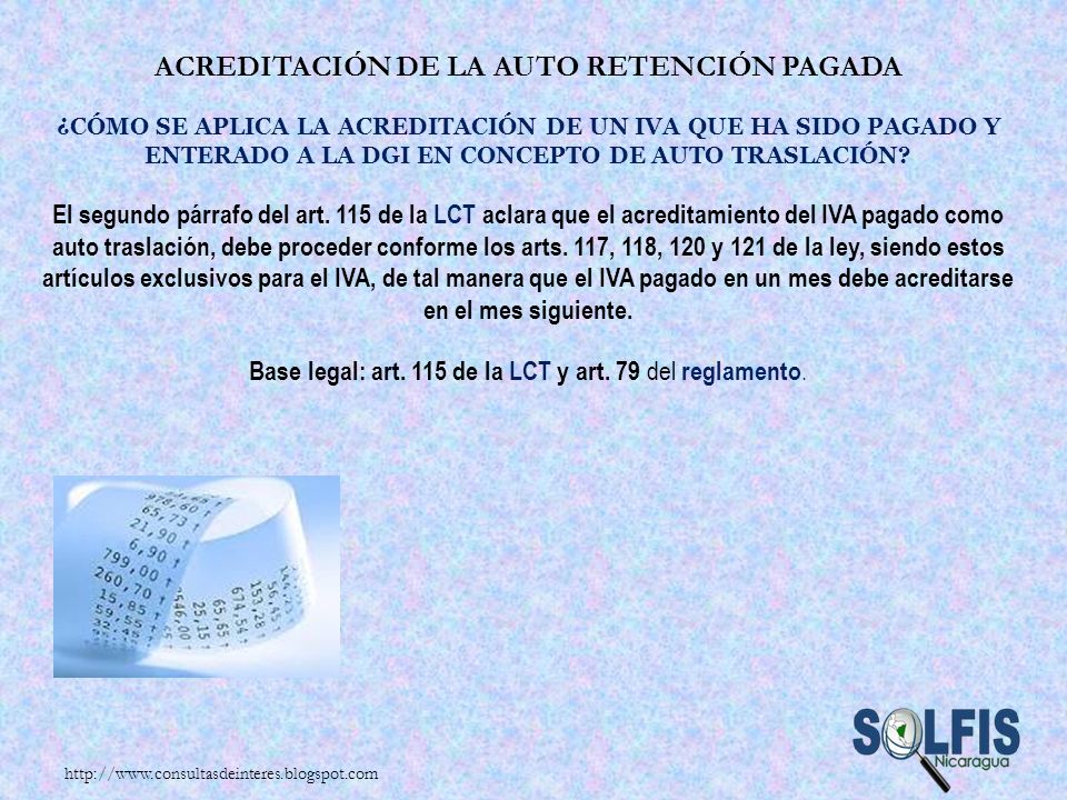 Acreditación de la auto retención pagada ¿Cómo se aplica la acreditación de un IVA que ha sido pagado y enterado a la DGI en concepto de auto traslación El segundo párrafo del art. 115 de la LCT aclara que el acreditamiento del IVA pagado como auto traslación, debe proceder conforme los arts. 117, 118, 120 y 121 de la ley, siendo estos artículos exclusivos para el IVA, de tal manera que el IVA pagado en un mes debe acreditarse en el mes siguiente. Base legal: art. 115 de la LCT y art. 79 del reglamento.