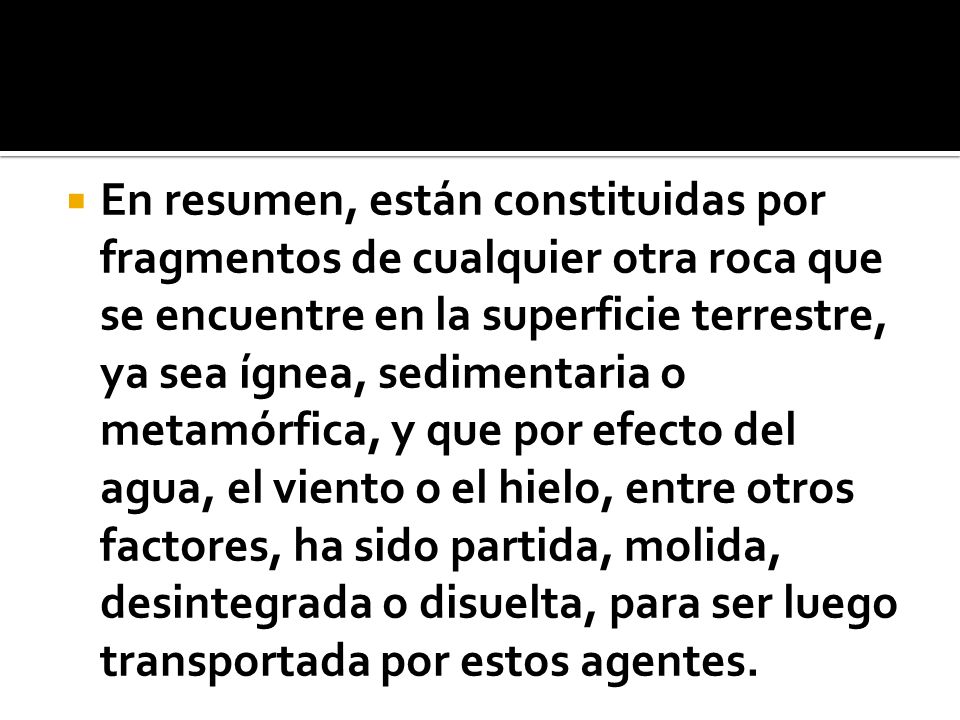 En resumen, están constituidas por fragmentos de cualquier otra roca que se encuentre en la superficie terrestre, ya sea ígnea, sedimentaria o metamórfica, y que por efecto del agua, el viento o el hielo, entre otros factores, ha sido partida, molida, desintegrada o disuelta, para ser luego transportada por estos agentes.