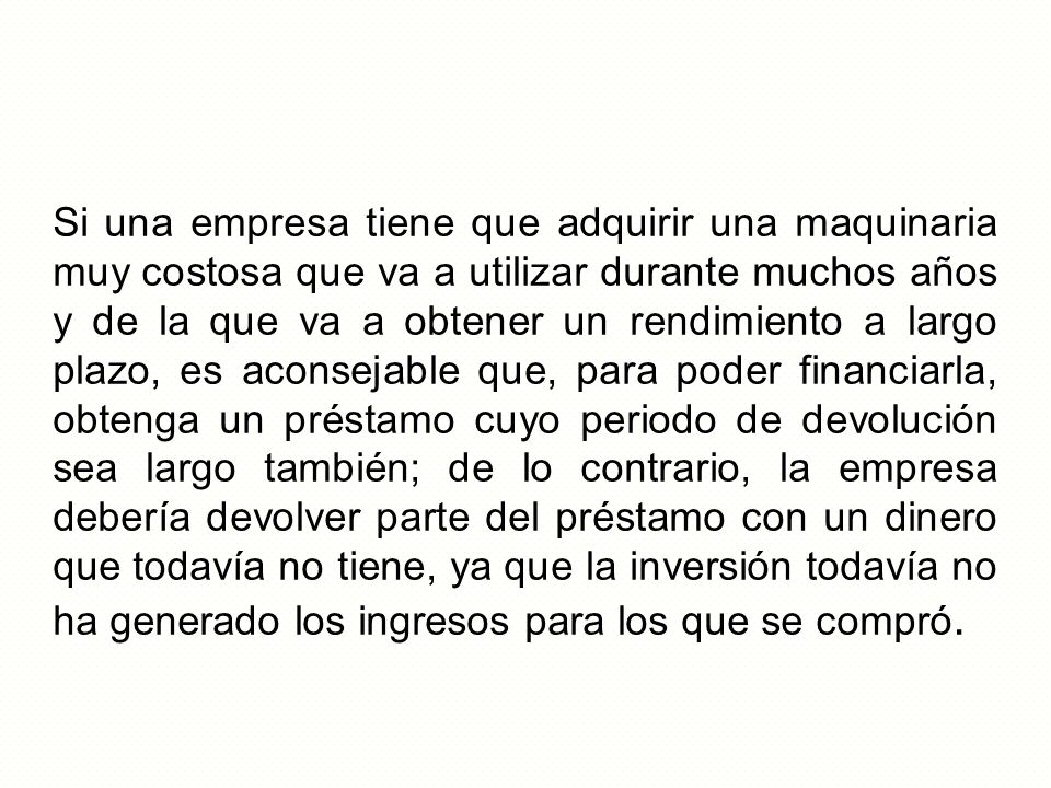 Si una empresa tiene que adquirir una maquinaria muy costosa que va a utilizar durante muchos años y de la que va a obtener un rendimiento a largo plazo, es aconsejable que, para poder financiarla, obtenga un préstamo cuyo periodo de devolución sea largo también; de lo contrario, la empresa debería devolver parte del préstamo con un dinero que todavía no tiene, ya que la inversión todavía no ha generado los ingresos para los que se compró.