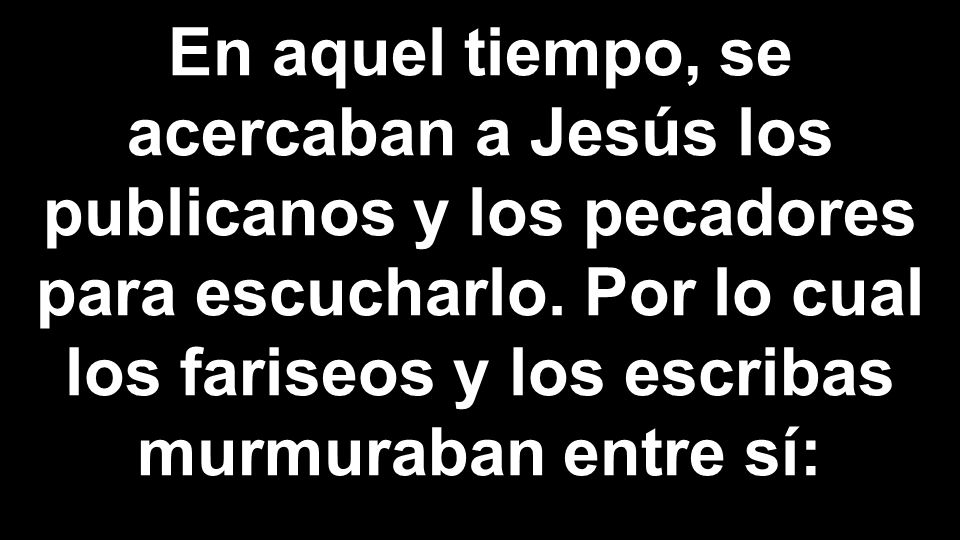 En aquel tiempo, se acercaban a Jesús los publicanos y los pecadores para escucharlo. Por lo cual los fariseos y los escribas murmuraban entre sí: