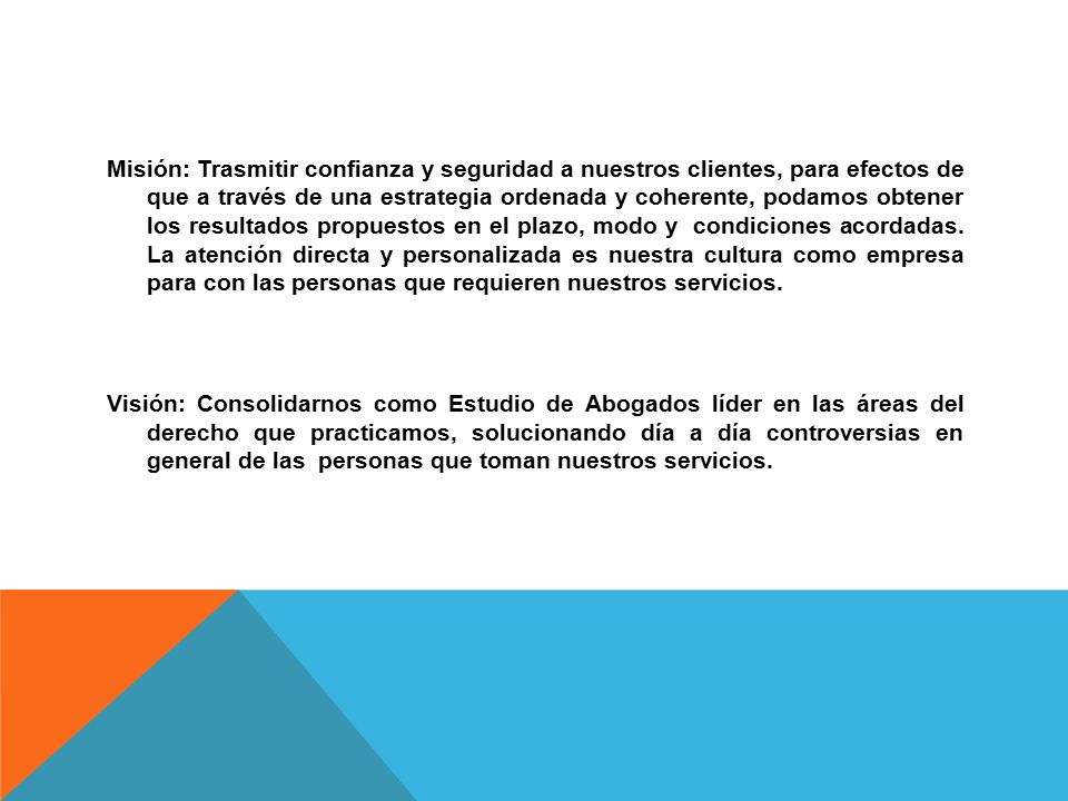 Misión: Trasmitir confianza y seguridad a nuestros clientes, para efectos de que a través de una estrategia ordenada y coherente, podamos obtener los resultados propuestos en el plazo, modo y condiciones acordadas.