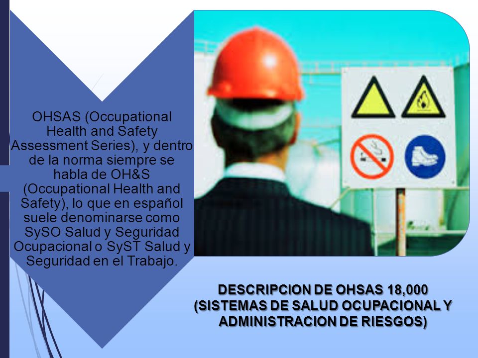 OHSAS (Occupational Health and Safety Assessment Series), y dentro de la norma siempre se habla de OH&S (Occupational Health and Safety), lo que en español suele denominarse como SySO Salud y Seguridad Ocupacional o SyST Salud y Seguridad en el Trabajo.