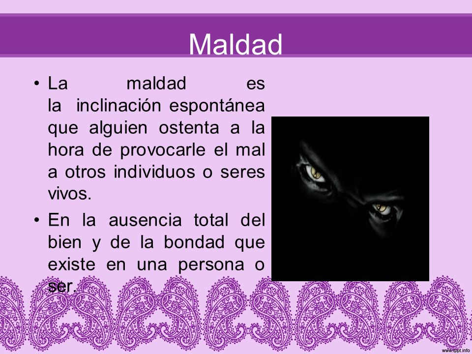 Maldad La maldad es la inclinación espontánea que alguien ostenta a la hora de provocarle el mal a otros individuos o seres vivos.