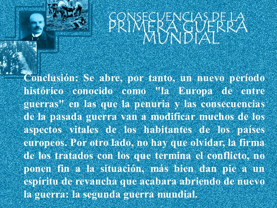 Conclusión: Se abre, por tanto, un nuevo período histórico conocido como la Europa de entre guerras en las que la penuria y las consecuencias de la pasada guerra van a modificar muchos de los aspectos vitales de los habitantes de los países europeos.