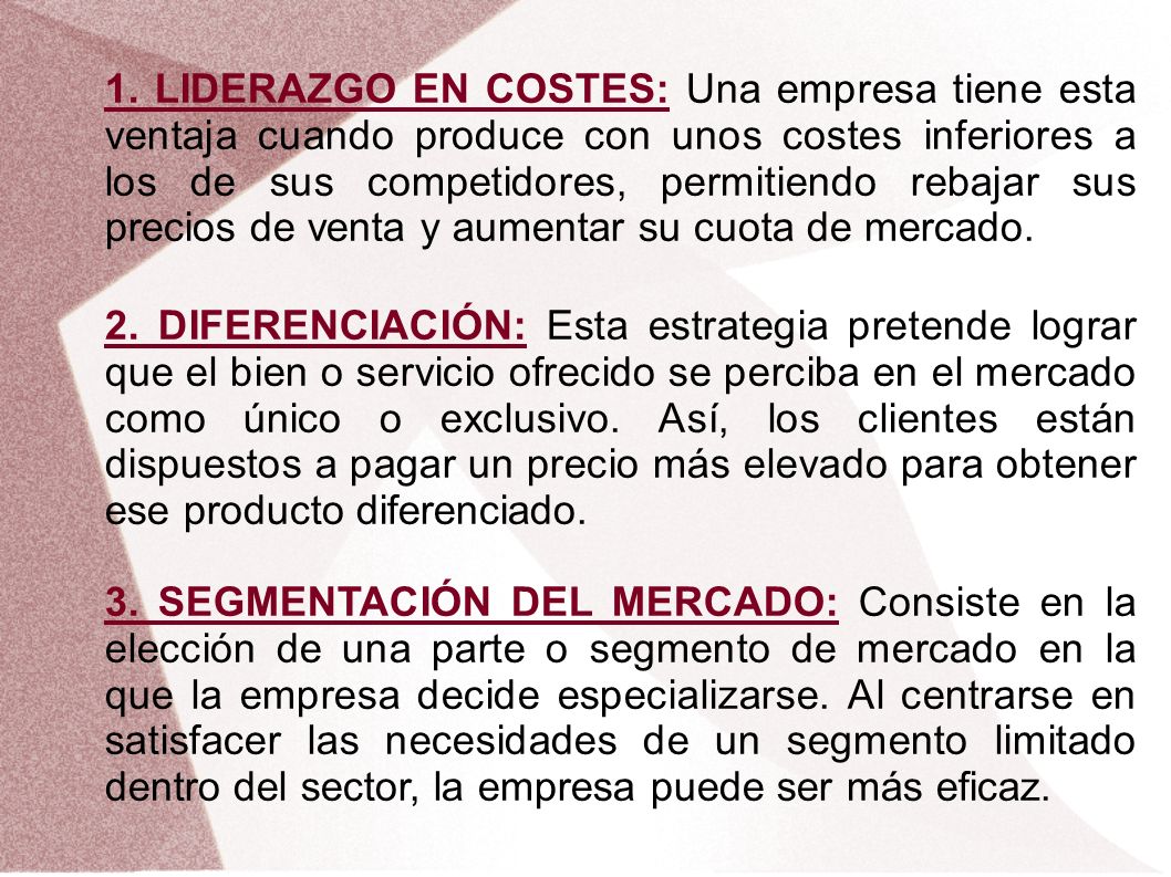 1. LIDERAZGO EN COSTES: Una empresa tiene esta ventaja cuando produce con unos costes inferiores a los de sus competidores, permitiendo rebajar sus precios de venta y aumentar su cuota de mercado.