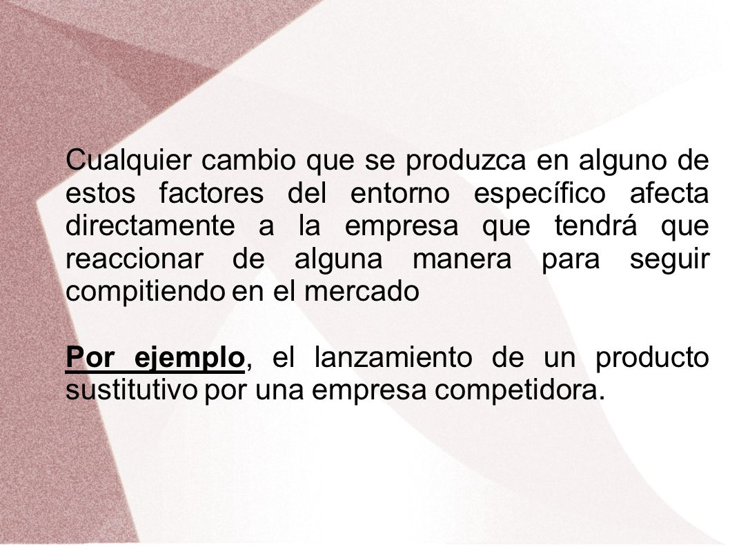 Cualquier cambio que se produzca en alguno de estos factores del entorno específico afecta directamente a la empresa que tendrá que reaccionar de alguna manera para seguir compitiendo en el mercado