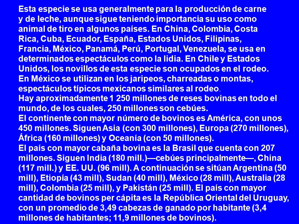 Esta especie se usa generalmente para la producción de carne y de leche, aunque sigue teniendo importancia su uso como animal de tiro en algunos países. En China, Colombia, Costa Rica, Cuba, Ecuador, España, Estados Unidos, Filipinas, Francia, México, Panamá, Perú, Portugal, Venezuela, se usa en determinados espectáculos como la lidia. En Chile y Estados Unidos, los novillos de esta especie son ocupados en el rodeo. En México se utilizan en los jaripeos, charreadas o montas, espectáculos típicos mexicanos similares al rodeo.