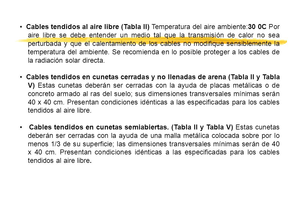 • Cables tendidos al aire libre (Tabla II) Temperatura del aire ambiente:30 0C Por aire libre se debe entender un medio tal que la transmisión de calor no sea perturbada y que el calentamiento de los cables no modifique sensiblemente la temperatura del ambiente. Se recomienda en lo posible proteger a los cables de la radiación solar directa.