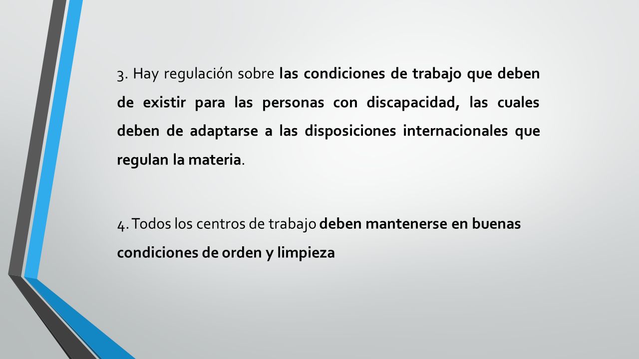 3. Hay regulación sobre las condiciones de trabajo que deben de existir para las personas con discapacidad, las cuales deben de adaptarse a las disposiciones internacionales que regulan la materia.