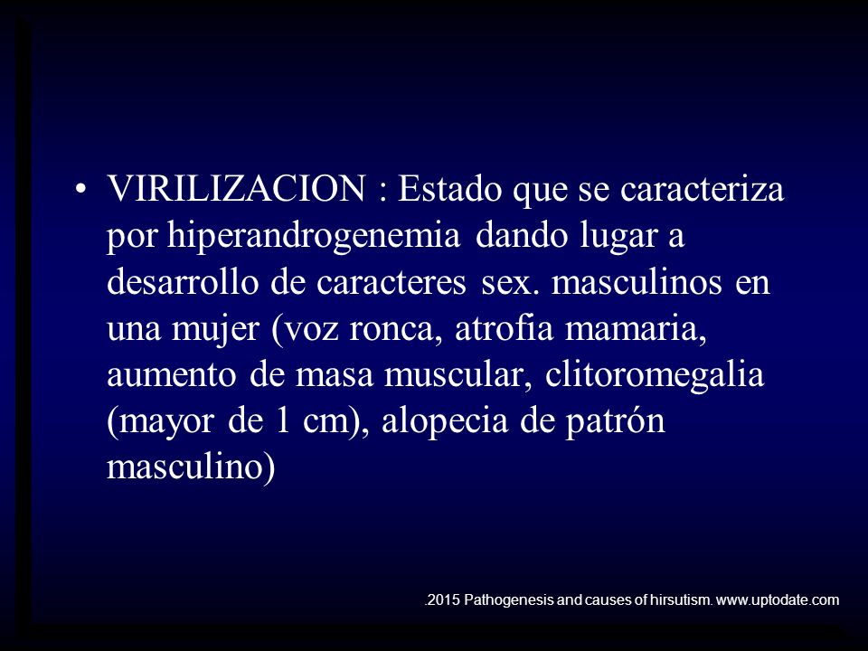 VIRILIZACION : Estado que se caracteriza por hiperandrogenemia dando lugar a desarrollo de caracteres sex. masculinos en una mujer (voz ronca, atrofia mamaria, aumento de masa muscular, clitoromegalia (mayor de 1 cm), alopecia de patrón masculino)