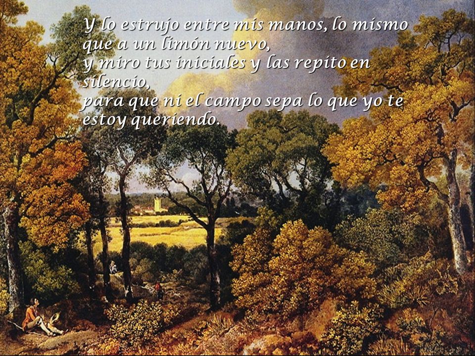 Y lo estrujo entre mis manos, lo mismo que a un limón nuevo, y miro tus iniciales y las repito en silencio, para que ni el campo sepa lo que yo te estoy queriendo.