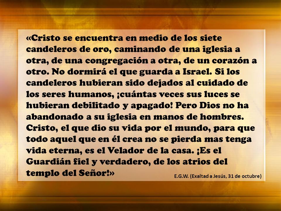 «Cristo se encuentra en medio de los siete candeleros de oro, caminando de una iglesia a otra, de una congregación a otra, de un corazón a otro. No dormirá el que guarda a Israel. Si los candeleros hubieran sido dejados al cuidado de los seres humanos, ¡cuántas veces sus luces se hubieran debilitado y apagado! Pero Dios no ha abandonado a su iglesia en manos de hombres. Cristo, el que dio su vida por el mundo, para que todo aquel que en él crea no se pierda mas tenga vida eterna, es el Velador de la casa. ¡Es el Guardián fiel y verdadero, de los atrios del templo del Señor!»