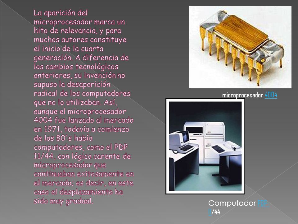 La aparición del microprocesador marca un hito de relevancia, y para muchos autores constituye el inicio de la cuarta generación. A diferencia de los cambios tecnológicos anteriores, su invención no supuso la desaparición radical de los computadores que no lo utilizaban. Así, aunque el microprocesador 4004 fue lanzado al mercado en 1971, todavía a comienzo de los 80 s había computadores, como el PDP 11/44, con lógica carente de microprocesador que continuaban exitosamente en el mercado; es decir, en este caso el desplazamiento ha sido muy gradual.