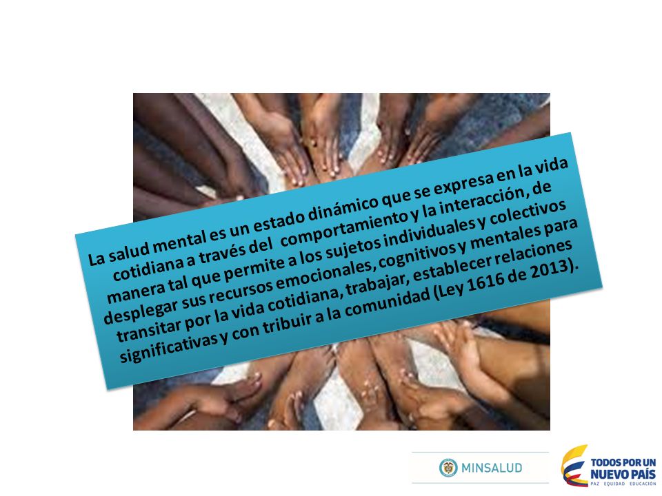 La salud mental es un estado dinámico que se expresa en la vida cotidiana a través del comportamiento y la interacción, de manera tal que permite a los sujetos individuales y colectivos desplegar sus recursos emocionales, cognitivos y mentales para transitar por la vida cotidiana, trabajar, establecer relaciones significativas y con tribuir a la comunidad (Ley 1616 de 2013).