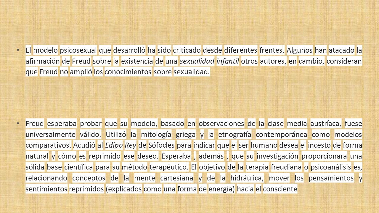 El modelo psicosexual que desarrolló ha sido criticado desde diferentes frentes. Algunos han atacado la afirmación de Freud sobre la existencia de una sexualidad infantil otros autores, en cambio, consideran que Freud no amplió los conocimientos sobre sexualidad.