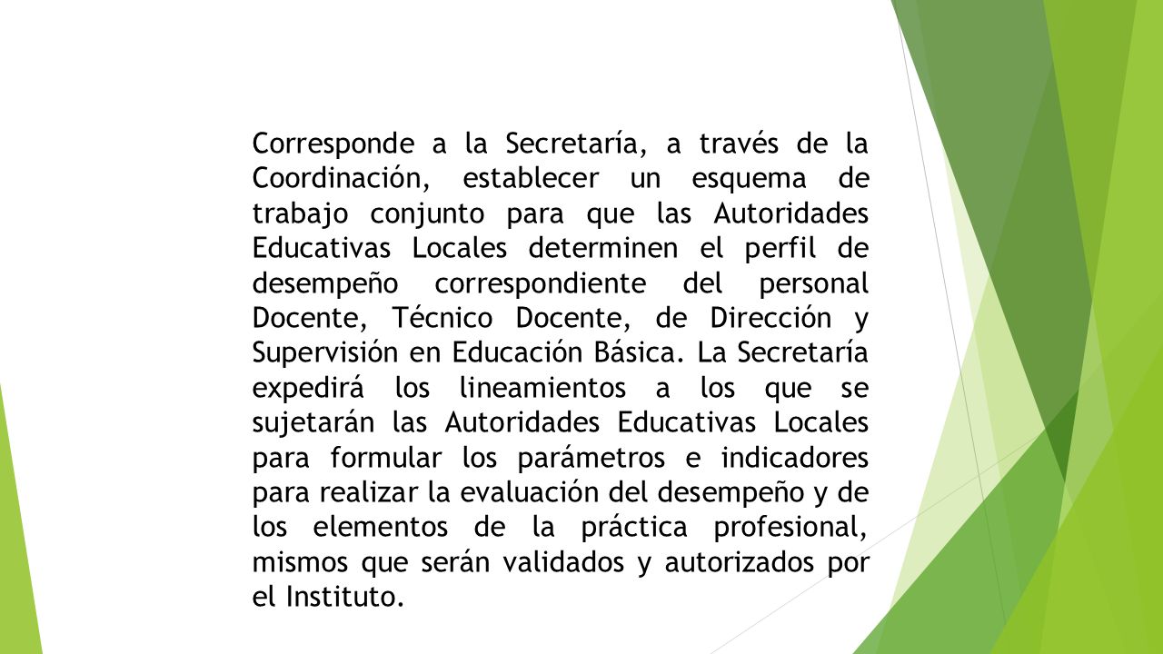 Corresponde a la Secretaría, a través de la Coordinación, establecer un esquema de trabajo conjunto para que las Autoridades Educativas Locales determinen el perfil de desempeño correspondiente del personal Docente, Técnico Docente, de Dirección y Supervisión en Educación Básica.