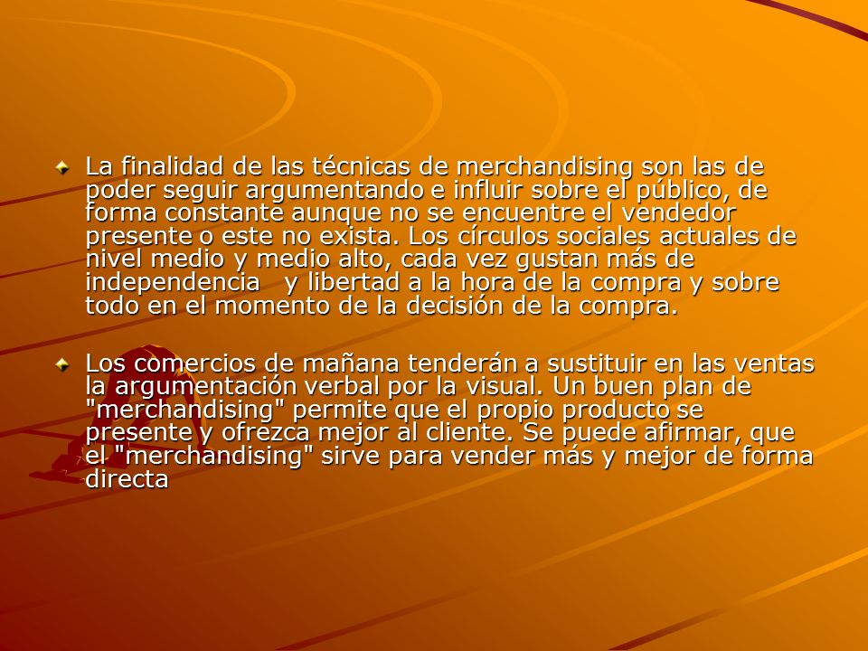La finalidad de las técnicas de merchandising son las de poder seguir argumentando e influir sobre el público, de forma constante aunque no se encuentre el vendedor presente o este no exista. Los círculos sociales actuales de nivel medio y medio alto, cada vez gustan más de independencia y libertad a la hora de la compra y sobre todo en el momento de la decisión de la compra.