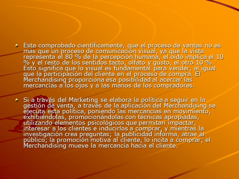 Esta comprobado científicamente, que el proceso de ventas no es mas que un proceso de comunicación visual, ya que la vista representa el 80 % de la percepción humana, el oído implica el 10 % y el resto de los sentidos tacto, olfato y gusto, el otro 10 %. Esto significa que lo visual es fundamental para vender, al igual que la participación del cliente en el proceso de compra. El Merchandising proporciona esa posibilidad al acercar las mercancías a los ojos y a las manos de los compradores.
