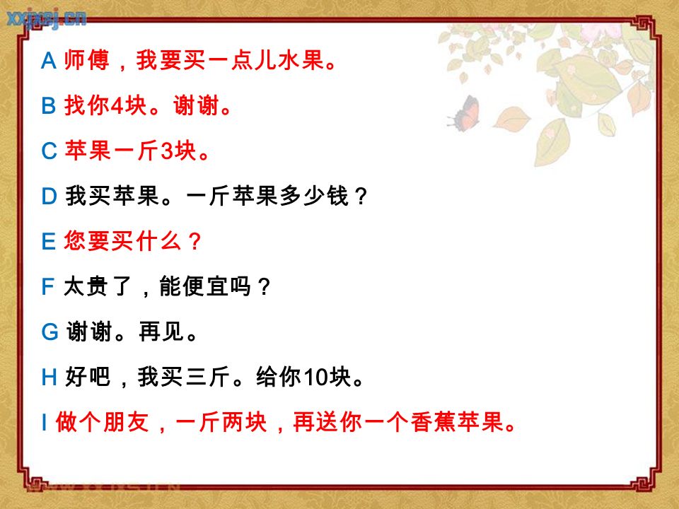 A 师傅，我要买一点儿水果。 B 找你4块。谢谢。 C 苹果一斤3块。 D 我买苹果。一斤苹果多少钱？ E 您要买什么？ F 太贵了，能便宜吗？ G 谢谢。再见。 H 好吧，我买三斤。给你10块。