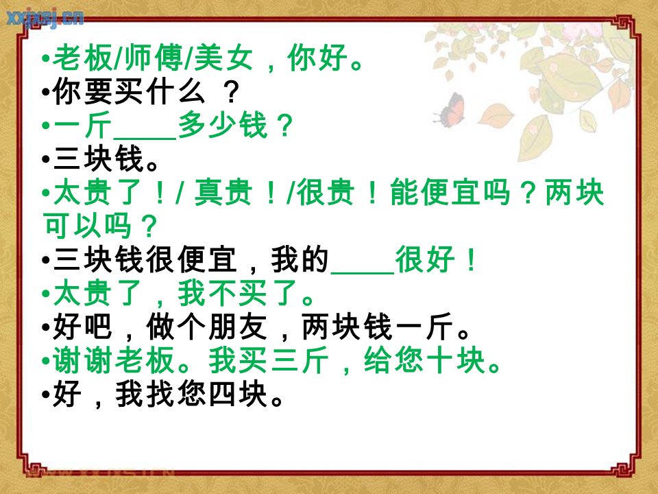 老板/师傅/美女，你好。 你要买什么 ？ 一斤____多少钱？ 三块钱。 太贵了！/ 真贵！/很贵！能便宜吗？两块可以吗？ 三块钱很便宜，我的____很好！ 太贵了，我不买了。 好吧，做个朋友，两块钱一斤。