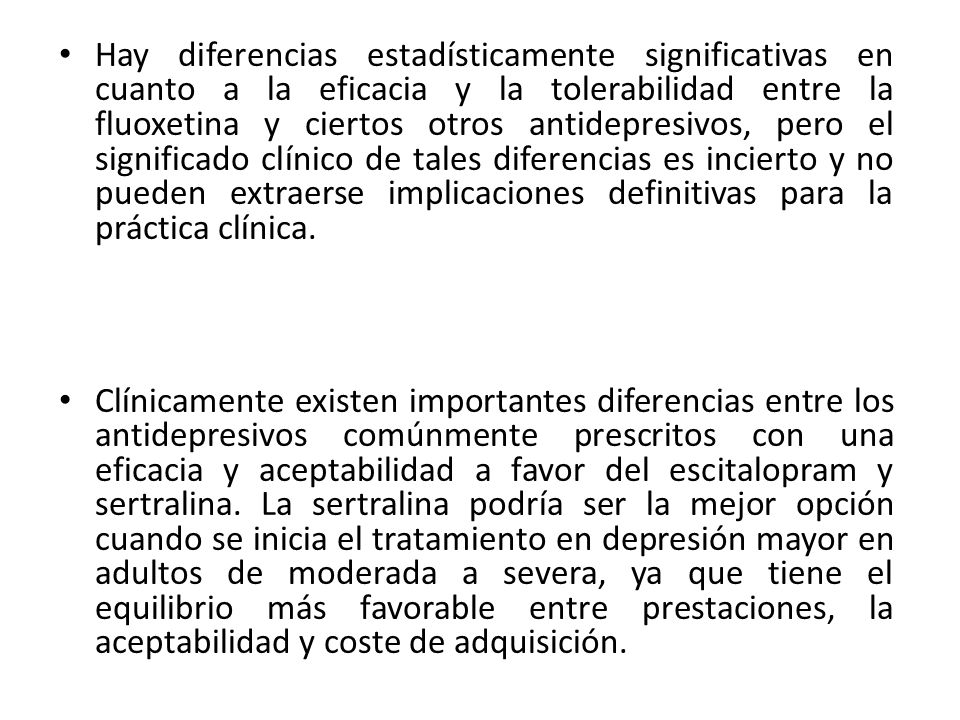 Hay diferencias estadísticamente significativas en cuanto a la eficacia y la tolerabilidad entre la fluoxetina y ciertos otros antidepresivos, pero el significado clínico de tales diferencias es incierto y no pueden extraerse implicaciones definitivas para la práctica clínica.