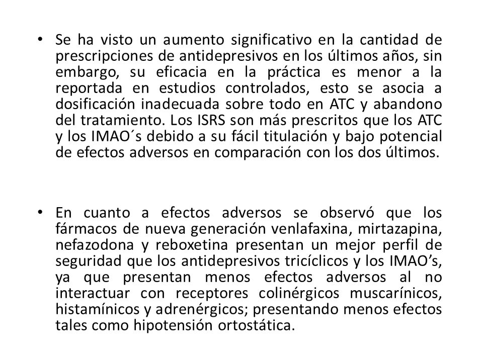 Se ha visto un aumento significativo en la cantidad de prescripciones de antidepresivos en los últimos años, sin embargo, su eficacia en la práctica es menor a la reportada en estudios controlados, esto se asocia a dosificación inadecuada sobre todo en ATC y abandono del tratamiento. Los ISRS son más prescritos que los ATC y los IMAO´s debido a su fácil titulación y bajo potencial de efectos adversos en comparación con los dos últimos.
