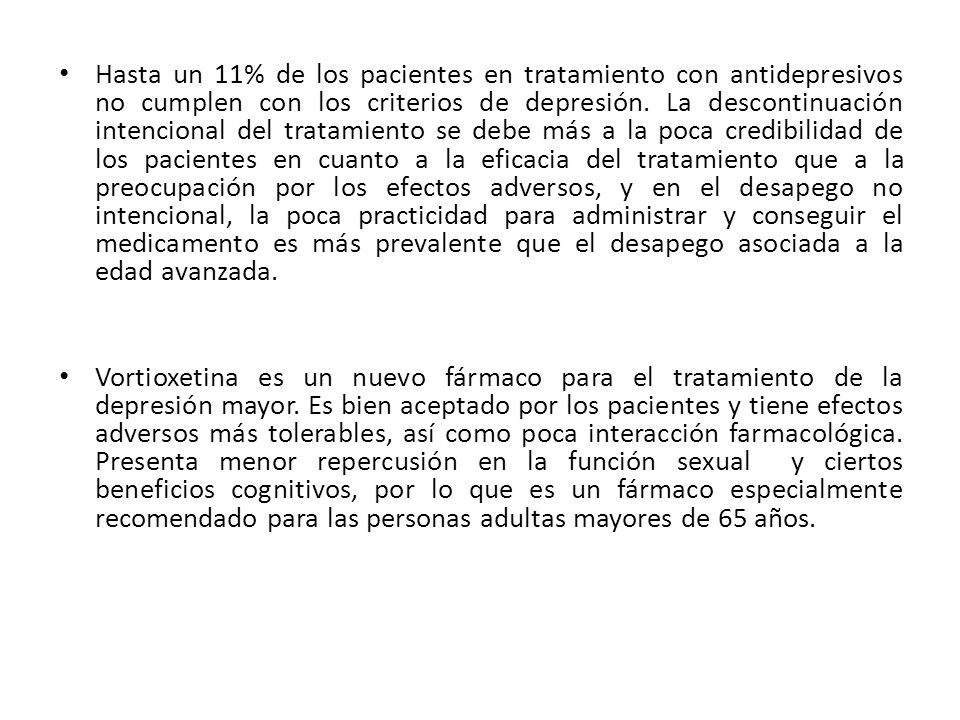 Hasta un 11% de los pacientes en tratamiento con antidepresivos no cumplen con los criterios de depresión. La descontinuación intencional del tratamiento se debe más a la poca credibilidad de los pacientes en cuanto a la eficacia del tratamiento que a la preocupación por los efectos adversos, y en el desapego no intencional, la poca practicidad para administrar y conseguir el medicamento es más prevalente que el desapego asociada a la edad avanzada.