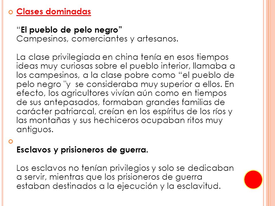 Clases dominadas El pueblo de pelo negro Campesinos, comerciantes y artesanos. La clase privilegiada en china tenía en esos tiempos ideas muy curiosas sobre el pueblo interior, llamaba a los campesinos, a la clase pobre como el pueblo de pelo negro y se consideraba muy superior a ellos. En efecto, los agricultores vivían aún como en tiempos de sus antepasados, formaban grandes familias de carácter patriarcal, creían en los espíritus de los ríos y las montañas y sus hechiceros ocupaban ritos muy antiguos.