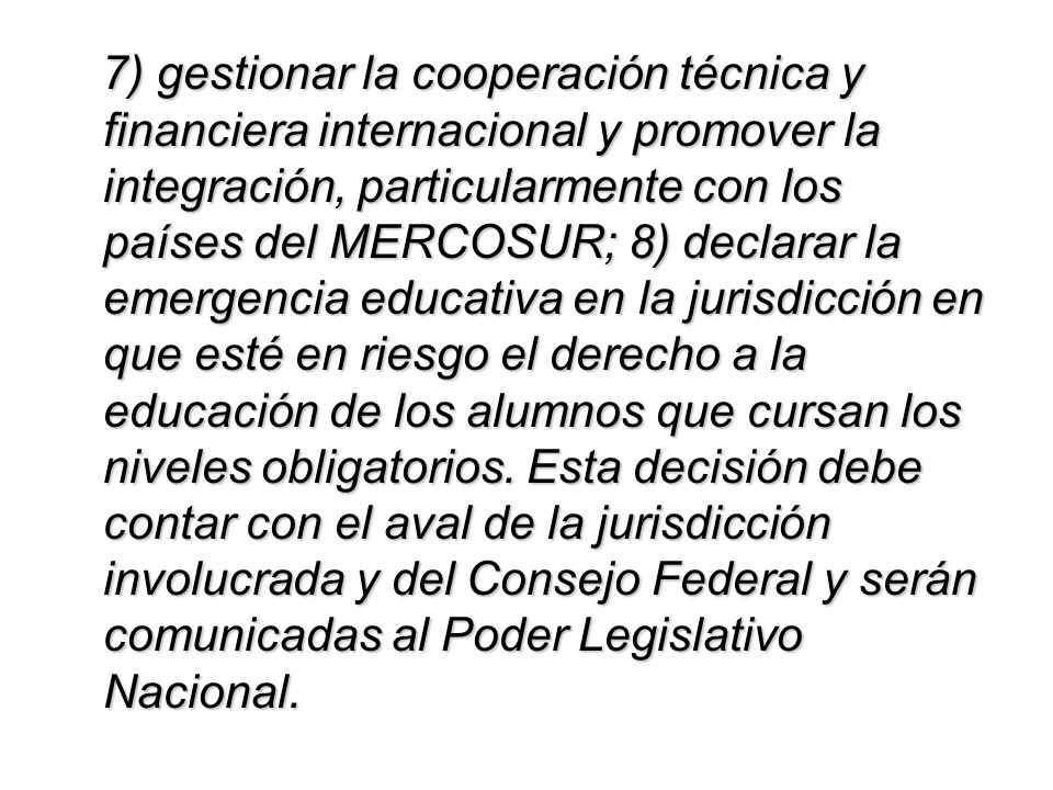 7) gestionar la cooperación técnica y financiera internacional y promover la integración, particularmente con los países del MERCOSUR; 8) declarar la emergencia educativa en la jurisdicción en que esté en riesgo el derecho a la educación de los alumnos que cursan los niveles obligatorios.