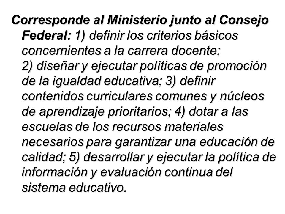 Corresponde al Ministerio junto al Consejo Federal: 1) definir los criterios básicos concernientes a la carrera docente; 2) diseñar y ejecutar políticas de promoción de la igualdad educativa; 3) definir contenidos curriculares comunes y núcleos de aprendizaje prioritarios; 4) dotar a las escuelas de los recursos materiales necesarios para garantizar una educación de calidad; 5) desarrollar y ejecutar la política de información y evaluación continua del sistema educativo.