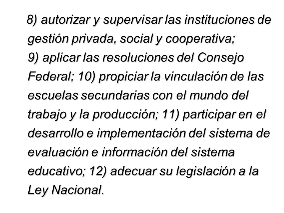 8) autorizar y supervisar las instituciones de gestión privada, social y cooperativa; 9) aplicar las resoluciones del Consejo Federal; 10) propiciar la vinculación de las escuelas secundarias con el mundo del trabajo y la producción; 11) participar en el desarrollo e implementación del sistema de evaluación e información del sistema educativo; 12) adecuar su legislación a la Ley Nacional.