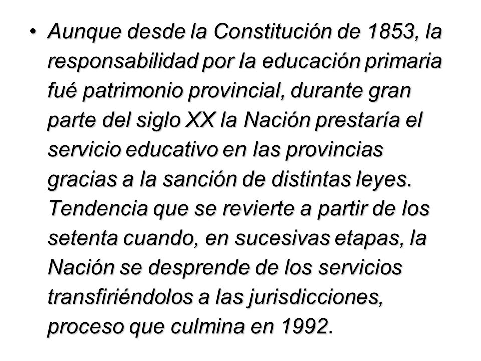 Aunque desde la Constitución de 1853, la responsabilidad por la educación primaria fué patrimonio provincial, durante gran parte del siglo XX la Nación prestaría el servicio educativo en las provincias gracias a la sanción de distintas leyes.