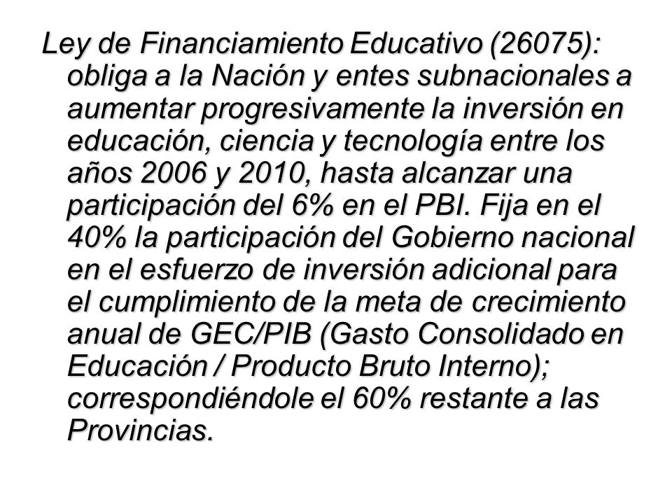 Ley de Financiamiento Educativo (26075): obliga a la Nación y entes subnacionales a aumentar progresivamente la inversión en educación, ciencia y tecnología entre los años 2006 y 2010, hasta alcanzar una participación del 6% en el PBI.