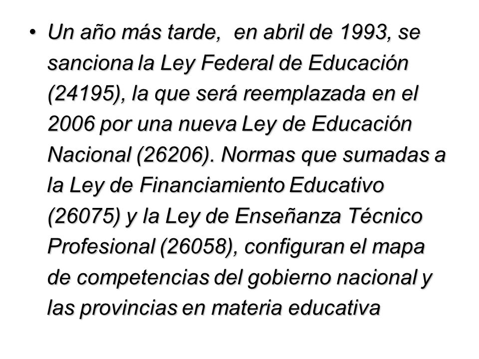 Un año más tarde, en abril de 1993, se sanciona la Ley Federal de Educación (24195), la que será reemplazada en el 2006 por una nueva Ley de Educación Nacional (26206).