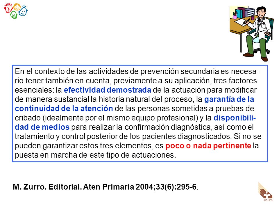 En el contexto de las actividades de prevención secundaria es necesa-rio tener también en cuenta, previamente a su aplicación, tres factores esenciales: la efectividad demostrada de la actuación para modificar de manera sustancial la historia natural del proceso, la garantía de la continuidad de la atención de las personas sometidas a pruebas de cribado (idealmente por el mismo equipo profesional) y la disponibili-dad de medios para realizar la confirmación diagnóstica, así como el tratamiento y control posterior de los pacientes diagnosticados. Si no se pueden garantizar estos tres elementos, es poco o nada pertinente la puesta en marcha de este tipo de actuaciones.