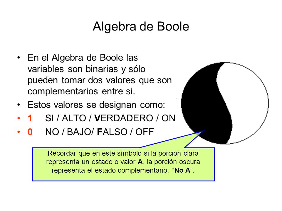 Algebra de Boole En el Algebra de Boole las variables son binarias y sólo pueden tomar dos valores que son complementarios entre si.