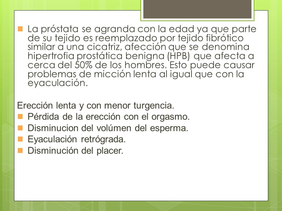 La próstata se agranda con la edad ya que parte de su tejido es reemplazado por tejido fibrótico similar a una cicatriz, afección que se denomina hipertrofia prostática benigna (HPB) que afecta a cerca del 50% de los hombres. Esto puede causar problemas de micción lenta al igual que con la eyaculación.